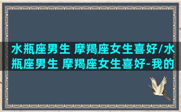 水瓶座男生 摩羯座女生喜好/水瓶座男生 摩羯座女生喜好-我的网站